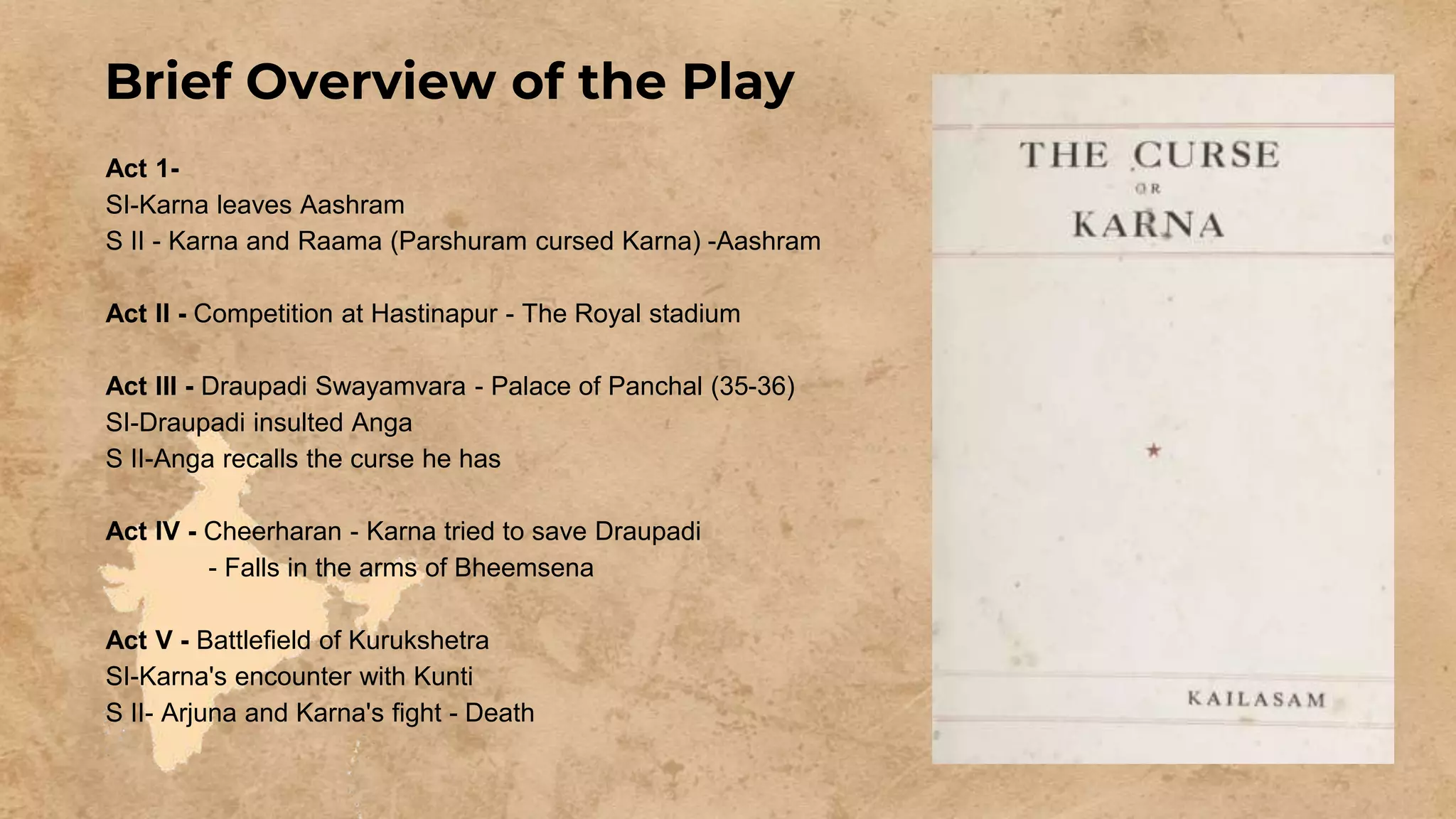 Brief Overview of the Play
Act 1-
SI-Karna leaves Aashram
S II - Karna and Raama (Parshuram cursed Karna) -Aashram
Act II - Competition at Hastinapur - The Royal stadium
Act III - Draupadi Swayamvara - Palace of Panchal (35-36)
SI-Draupadi insulted Anga
S II-Anga recalls the curse he has
Act IV - Cheerharan - Karna tried to save Draupadi
- Falls in the arms of Bheemsena
Act V - Battlefield of Kurukshetra
SI-Karna's encounter with Kunti
S II- Arjuna and Karna's fight - Death
 