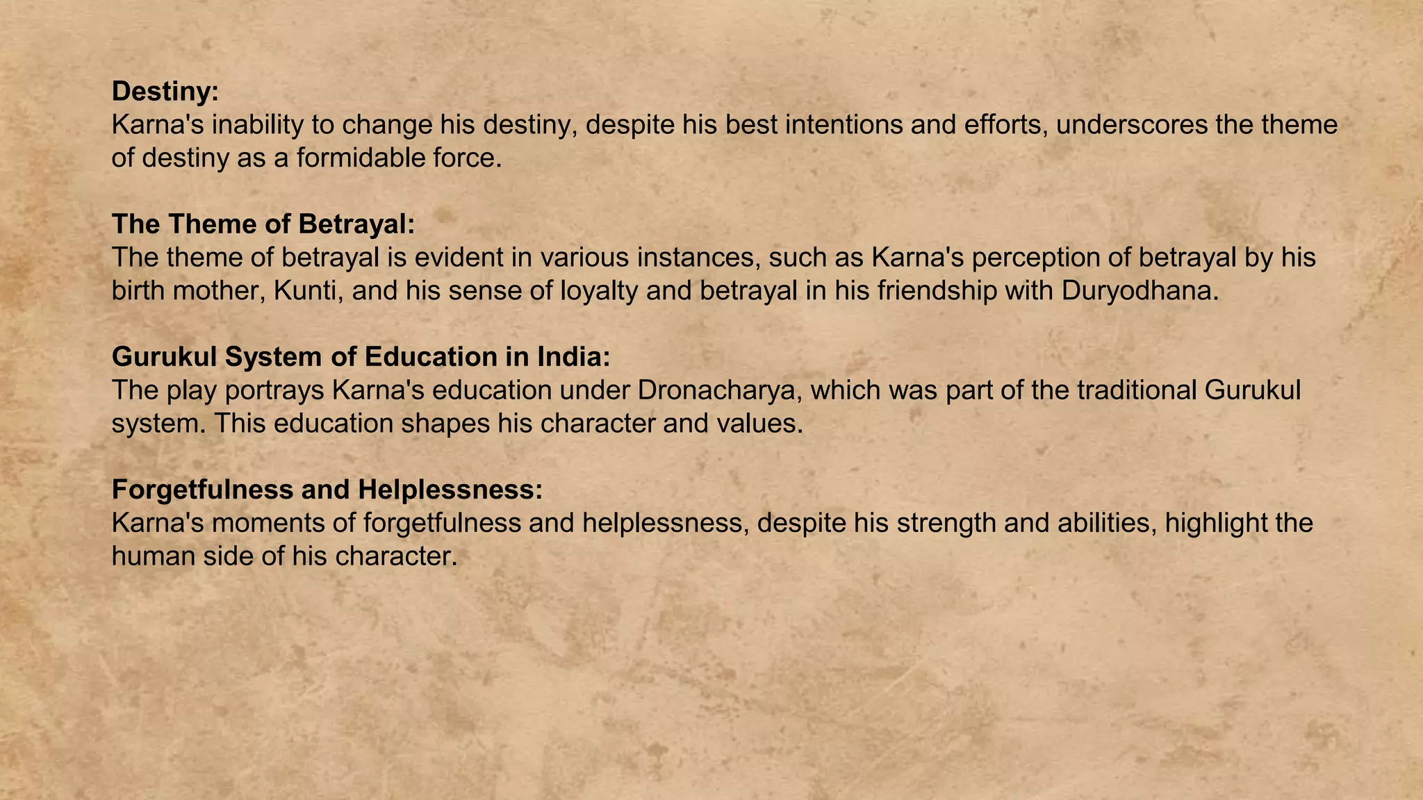 Destiny:
Karna's inability to change his destiny, despite his best intentions and efforts, underscores the theme
of destiny as a formidable force.
The Theme of Betrayal:
The theme of betrayal is evident in various instances, such as Karna's perception of betrayal by his
birth mother, Kunti, and his sense of loyalty and betrayal in his friendship with Duryodhana.
Gurukul System of Education in India:
The play portrays Karna's education under Dronacharya, which was part of the traditional Gurukul
system. This education shapes his character and values.
Forgetfulness and Helplessness:
Karna's moments of forgetfulness and helplessness, despite his strength and abilities, highlight the
human side of his character.
 