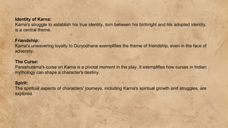 Identity of Karna:
Karna's struggle to establish his true identity, torn between his birthright and his adopted identity,
is a central theme.
Friendship:
Karna's unwavering loyalty to Duryodhana exemplifies the theme of friendship, even in the face of
adversity.
The Curse:
Parashurama's curse on Karna is a pivotal moment in the play. It exemplifies how curses in Indian
mythology can shape a character's destiny.
Spirit:
The spiritual aspects of characters' journeys, including Karna's spiritual growth and struggles, are
explored.
 