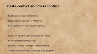 Caste conflict and Class conflict
Parshuram: Dedicated to Brahmins
Draunacharya: Dedicated to Kshatriyas
Royal battles: only with Royal blood (Kings)
Karna: not a Brahmin, Not a Kshatriya, Not a king
Karna's implied identity: Sootha
Education - Battles - Marriage - Respect Kingship
A worthy man excluded by all because of his (low) birth
 