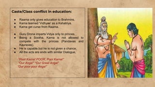Caste/Class conflict in education:
● Raama only gives education to Brahmins.
● Karna learned ‘Vidhyas' as a Kshatriya.
● Karna get curse from Raama.
● Guru Drona imparts Vidya only to princes.
● Being a Sootha, Karna is not allowed to
compete with the princes (Pandavas and
Kauravas).
● He is capable but he is not given a chance.
● All the acts are ends with similar Dialogue,
“Poor Karna! POOR, Poor Karna!”
“Our Anga!” “Our Great Anga!”
“Our poor poor Anga!”
 