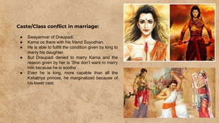 Caste/Class conflict in marriage:
● Swayamvar of Draupadi.
● Karna os there with his friend Suyodhan.
● He is able to fulfill the condition given by king to
marry his daughter.
● But Draupadi denied to marry Karna and the
reason given by her is ‘She don’t want ro marry
him because he is sootha’.
● Even he is king, more capable than all the
Kshatriya princes, he marginalized because of
his lower cast.
 