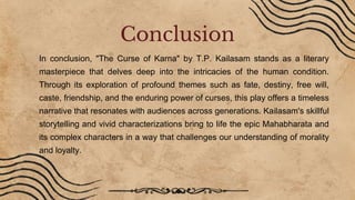 In conclusion, "The Curse of Karna" by T.P. Kailasam stands as a literary
masterpiece that delves deep into the intricacies of the human condition.
Through its exploration of profound themes such as fate, destiny, free will,
caste, friendship, and the enduring power of curses, this play offers a timeless
narrative that resonates with audiences across generations. Kailasam's skillful
storytelling and vivid characterizations bring to life the epic Mahabharata and
its complex characters in a way that challenges our understanding of morality
and loyalty.
Conclusion
 