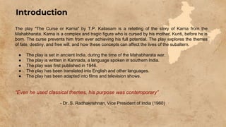 The play "The Curse or Karna" by T.P. Kailasam is a retelling of the story of Karna from the
Mahabharata. Karna is a complex and tragic figure who is cursed by his mother, Kunti, before he is
born. The curse prevents him from ever achieving his full potential. The play explores the themes
of fate, destiny, and free will, and how these concepts can affect the lives of the subaltern.
● The play is set in ancient India, during the time of the Mahabharata war.
● The play is written in Kannada, a language spoken in southern India.
● The play was first published in 1946.
● The play has been translated into English and other languages.
● The play has been adapted into films and television shows.
“Even he used classical themes, his purpose was contemporary”
- Dr. S. Radhakrishnan, Vice President of India (1960)
Introduction
 