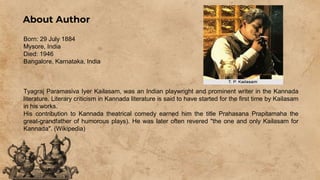About Author
Born: 29 July 1884
Mysore, India
Died: 1946
Bangalore, Karnataka, India
Tyagraj Paramasiva Iyer Kailasam, was an Indian playwright and prominent writer in the Kannada
literature. Literary criticism in Kannada literature is said to have started for the first time by Kailasam
in his works.
His contribution to Kannada theatrical comedy earned him the title Prahasana Prapitamaha the
great-grandfather of humorous plays). He was later often revered "the one and only Kailasam for
Kannada". (Wikipedia)
 