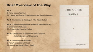 Brief Overview of the Play
Act 1-
SI-Karna leaves Aashram
S II - Karna and Raama (Parshuram cursed Karna) -Aashram
Act II - Competition at Hastinapur - The Royal stadium
Act III - Draupadi Swayamvara - Palace of Panchal (35-36)
SI-Draupadi insulted Anga
S II-Anga recalls the curse he has
Act IV - Cheerharan - Karna tried to save Draupadi
- Falls in the arms of Bheemsena
Act V - Battlefield of Kurukshetra
SI-Karna's encounter with Kunti
S II- Arjuna and Karna's fight - Death
 