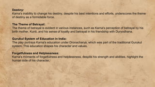 Destiny:
Karna's inability to change his destiny, despite his best intentions and efforts, underscores the theme
of destiny as a formidable force.
The Theme of Betrayal:
The theme of betrayal is evident in various instances, such as Karna's perception of betrayal by his
birth mother, Kunti, and his sense of loyalty and betrayal in his friendship with Duryodhana.
Gurukul System of Education in India:
The play portrays Karna's education under Dronacharya, which was part of the traditional Gurukul
system. This education shapes his character and values.
Forgetfulness and Helplessness:
Karna's moments of forgetfulness and helplessness, despite his strength and abilities, highlight the
human side of his character.
 