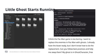 © 2026, Amazon Web Services, Inc. or its affiliates. All rights reserved. Amazon Confidential and Trademark.
Little Ghost Starts Running
I think the Pac-Man game is too boring. I want to
replace the enemies in Pac-Man with ghosts. I already
have the Asset ready, but I don't know how to do the
replacement. Can you follow best practices and help
me swap them? My ghost is in GhostCharacter_Free
 