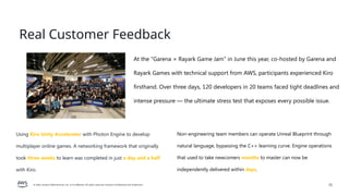 © 2026, Amazon Web Services, Inc. or its affiliates. All rights reserved. Amazon Confidential and Trademark. 25
Real Customer Feedback
Using Kiro Unity Accelerator with Photon Engine to develop
multiplayer online games. A networking framework that originally
took three weeks to learn was completed in just a day and a half
with Kiro.
Non-engineering team members can operate Unreal Blueprint through
natural language, bypassing the C++ learning curve. Engine operations
that used to take newcomers months to master can now be
independently delivered within days.
At the "Garena × Rayark Game Jam" in June this year, co-hosted by Garena and
Rayark Games with technical support from AWS, participants experienced Kiro
firsthand. Over three days, 120 developers in 20 teams faced tight deadlines and
intense pressure — the ultimate stress test that exposes every possible issue.
 