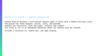 © 2026, Amazon Web Services, Inc. or its affiliates. All rights reserved. Amazon Confidential and Trademark.
kiro-cli chat --agent producer
Please help me develop a first-person shooter game in Unity with a modern military style.
The player has three weapons: pistol, rifle, and grenade.
Enemies are terrorists, with two types: infantry and snipers.
The level is set in an abandoned warehouse where all enemies must be cleared.
Include a crosshair UI, health bar, and ammo display.
 