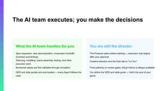 © 2026, Amazon Web Services, Inc. or its affiliates. All rights reserved. Amazon Confidential and Trademark.
The AI team executes; you make the decisions
This framework doesn't hand the game to AI — it hands execution to AI and keeps the steering wheel with you.
What the AI team handles for you
Spec expansion, task decomposition, cross-team handoffs
(Contract auto-linking)
Texturing, modeling, scene assembly, testing, and other
execution work
Numerical values are first validated through simulation
GDD and style guides are auto-loaded — every Agent follows the
rules
You are still the director
The Producer plans before starting — execution only begins
after your approval
Creative direction and the final call on "is it fun"
Final authority on review gates; full git history is always auditable
You define the GDD and style guide — that's the soul of your
game
 