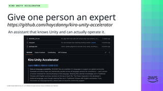 © 2026, Amazon Web Services, Inc. or its affiliates. All rights reserved. Amazon Confidential and Trademark.
© 2026, Amazon Web Services, Inc. or its affiliates. All rights reserved. Amazon Confidential and Trademark.
K I R O U N I T Y A C C E L E R A T O R
An assistant that knows Unity and can actually operate it.
Give one person an expert
https://github.com/hoycdanny/kiro-unity-accelerator
 