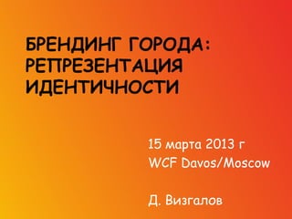БРЕНДИНГ ГОРОДА:
РЕПРЕЗЕНТАЦИЯ
ИДЕНТИЧНОСТИ


          15 марта 2013 г
          WCF Davos/Moscow

          Д. Визгалов
 