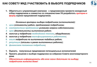 КАК СОВЕТУ МКД УЧАСТВОВАТЬ В ВЫБОРЕ ПОДРЯДЧИКОВ
1. Обратиться к управляющей компании с предложением провести конкурсный
отбор подрядчиков и совместно со специалистами УК разработать критерии и
форму оценки предложений подрядчиков.
Основные критерии выбора подрядчиков (исполнителей):
1. цена (стоимость) работ, предлагаемая подрядчиком;
2. соответствие предложения условиям запроса собственников;
3. срок (длительность) выполнения работ;
4. наличие у подрядчика необходимой техники, оборудования;
5. наличие у подрядчика квалифицированных работников;
6. опыт подрядчика по выполнению подобных работ;
7. репутация (отзывы о ранее выполненных работах);
8. финансовое положение подрядчика;
1. Оценить полученные предложения потенциальных исполнителей
2. Принять решение о выборе подрядчика на собрании Совета многоквартирного
дома
• Обязательно информировать обо всех своих действиях по выбору
подрядчиков жителей дома!
11
 