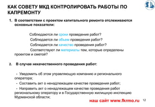 КАК СОВЕТУ МКД КОНТРОЛИРОВАТЬ РАБОТЫ ПО
КАПРЕМОНТУ
1. В соответствии с проектом капитального ремонта отслеживаются
основные показатели:
Соблюдаются ли сроки проведения работ?
Соблюдается ли объем проведения работ?
Соблюдается ли качество проведения работ?
Соответствуют ли материалы тем, которые определены
проектом и сметой?
2. В случае некачественного проведения работ:
- Уведомить об этом управляющую компанию и регионального
оператора;
- Составить акт о ненадлежащем качестве проведения работ;
- Направить акт о ненадлежащем качестве проведения работ
региональному оператору и в Государственную жилищную инспекцию
Мурманской области;
12наш сайт www.fkrmo.ru
 