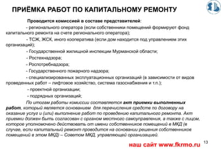 ПРИЁМКА РАБОТ ПО КАПИТАЛЬНОМУ РЕМОНТУ
Проводится комиссией в составе представителей:
- регионального оператора (если собственники помещений формируют фонд
капитального ремонта на счете регионального оператора);
- ТСЖ, ЖСК, иного кооператива (если дом находится под управлением этих
организаций);
- Государственной жилищной инспекции Мурманской области;
- Ростехнадзора;
- Роспотребнадзора;
- Государственного пожарного надзора;
- специализированных эксплуатационных организаций (в зависимости от видов
проведенных работ – лифтовое хозяйство, система газоснабжения и т.п.);
- проектной организации;
- подрядных организаций;
По итогам работы комиссии составляется акт приемки выполненных
работ, который является основанием для перечисления средств по договору на
оказание услуг и (или) выполнение работ по проведению капитального ремонта. Акт
приемки должен быть согласован с органом местного самоуправления, а также с лицом,
которое уполномочено действовать от имени собственников помещений в МКД (в
случае, если капитальный ремонт проводится на основании решения собственников
помещений в этом МКД) – Советом МКД, управляющей организацией.
13
наш сайт www.fkrmo.ru
 