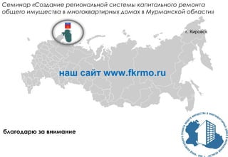 благодарю за внимание
Семинар «Создание региональной системы капитального ремонта
общего имущества в многоквартирных домах в Мурманской области»
г. Кировск
наш сайт www.fkrmo.ru
 