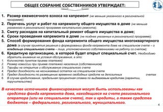 4
ОБЩЕЕ СОБРАНИЕ СОБСТВЕННИКОВ УТВЕРЖДАЕТ:
1. Размер ежемесячного взноса на капремонт (не меньше указанного в региональной
программе);
2. Перечень услуг и работ по капремонту общего имущества в доме (не меньше
указанного в региональной программе капитального ремонта);
3. Смету расходов на капитальный ремонт общего имущества в доме;
4. Сроки проведения капремонта в доме (не позднее указанных в региональной программе);
5. Способ формирования фонда капремонта общего имущества многоквартирного
дома (в случае принятия решения о формировании фонда капремонта дома на специальном счете – о
владельце специального счета – лица, уполномоченного собственниками на работу со счетом);
6. Кредитную организацию, в которой будет открыт специальный счет. Необходимо
обратить внимание на условия обслуживания, а это:
1. Количество пунктов приема платежей
2. Размер комиссии при приеме платежей населения (собственников)
3. Тарифы на открытие и обслуживание специального счета
4. Предел доходности на неснижаемый остаток на специальном счете
5. Предел доходности по размещению временно свободных средств на депозитных счетах
6. В случае кредитования, предельная процентная ставка по выдаваемым кредитам (гарантии,
поручительство)
В качестве источников финансирования могут быть использованы как
средства фонда капремонта дома, находящиеся на счете регионального
оператора (или на специальном счете), так и кредиты, а также средства
бюджетов – федерального, регионального, муниципального.
 