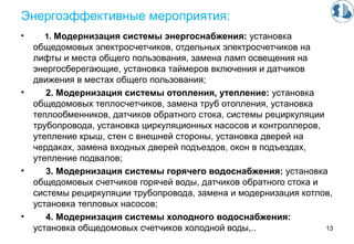 Энергоэффективные мероприятия:
• 1. Модернизация системы энергоснабжения: установка
общедомовых электросчетчиков, отдельных электросчетчиков на
лифты и места общего пользования, замена ламп освещения на
энергосберегающие, установка таймеров включения и датчиков
движения в местах общего пользования;
• 2. Модернизация системы отопления, утепление: установка
общедомовых теплосчетчиков, замена труб отопления, установка
теплообменников, датчиков обратного стока, системы рециркуляции
трубопровода, установка циркуляционных насосов и контроллеров,
утепление крыш, стен с внешней стороны, установка дверей на
чердаках, замена входных дверей подъездов, окон в подъездах,
утепление подвалов;
• 3. Модернизация системы горячего водоснабжения: установка
общедомовых счетчиков горячей воды, датчиков обратного стока и
системы рециркуляции трубопровода, замена и модернизация котлов,
установка тепловых насосов;
• 4. Модернизация системы холодного водоснабжения:
установка общедомовых счетчиков холодной воды,.. 13
 