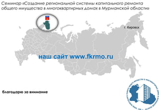 благодарю за внимание
Семинар «Создание региональной системы капитального ремонта
общего имущества в многоквартирных домах в Мурманской области»
г. Кировск
наш сайт www.fkrmo.ru
 
