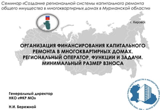 ОРГАНИЗАЦИЯ ФИНАНСИРОВАНИЯ КАПИТАЛЬНОГО
РЕМОНТА В МНОГОКВАРТИРНЫХ ДОМАХ.
РЕГИОНАЛЬНЫЙ ОПЕРАТОР, ФУНКЦИИ И ЗАДАЧИ.
МИНИМАЛЬНЫЙ РАЗМЕР ВЗНОСА
Генеральный директор
НКО «ФКР МО»
Н.И. Бережной
Семинар «Создание региональной системы капитального ремонта
общего имущества в многоквартирных домах в Мурманской области»
г. Кировск
 