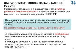 ОБЯЗАТЕЛЬНЫЕ ВЗНОСЫ НА КАПИТАЛЬНЫЙ
РЕМОНТ
3
Собственники помещений в многоквартирном доме обязаны
уплачивать ежемесячные взносы на капитальный ремонт общего
имущества в многоквартирном доме (ст. 169 ЖК РФ)
От обязанности уплачивать взносы на капремонт освобождены:
-собственники помещений в аварийных и подлежащих сносу
домах;
-в домах, расположенных на земельных участках, которые
подлежат изъятию для муниципальных или государственных
нужд (ст.169 ЖК РФ)
 