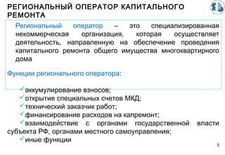 РЕГИОНАЛЬНЫЙ ОПЕРАТОР КАПИТАЛЬНОГО
РЕМОНТА
5
Региональный оператор – это специализированная
некоммерческая организация, которая осуществляет
деятельность, направленную на обеспечение проведения
капитального ремонта общего имущества многоквартирного
дома
Функции регионального оператора:
аккумулирование взносов;
открытие специальных счетов МКД;
технический заказчик работ;
финансирование расходов на капремонт;
взаимодействие с органами государственной власти
субъекта РФ, органами местного самоуправления;
иные функции
 