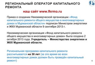 РЕГИОНАЛЬНЫЙ ОПЕРАТОР КАПИТАЛЬНОГО
РЕМОНТА
6
наш сайт www.fkrmo.ru
Приказ о создании Некоммерческой организации «Фонд
капитального ремонта общего имущества в многоквартирных
домах в Мурманской области» подписан Министром энергетики
и ЖКХ Мурманской области 9 сентября 2013 г.
Некоммерческая организация «Фонд капитального ремонта
общего имущества в многоквартирных домах» была создана 2
октября 2013 года. Учредитель – Министерство энергетики и
ЖКХ Мурманской области.
Региональная программа капитального ремонта
рассчитывается на 30 лет (за это время во всех
многоквартирных домах должен быть проведён капитальный
ремонт)
 