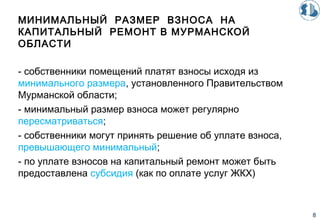 МИНИМАЛЬНЫЙ РАЗМЕР ВЗНОСА НА
КАПИТАЛЬНЫЙ РЕМОНТ В МУРМАНСКОЙ
ОБЛАСТИ
- собственники помещений платят взносы исходя из
минимального размера, установленного Правительством
Мурманской области;
- минимальный размер взноса может регулярно
пересматриваться;
- собственники могут принять решение об уплате взноса,
превышающего минимальный;
- по уплате взносов на капитальный ремонт может быть
предоставлена субсидия (как по оплате услуг ЖКХ)
8
 