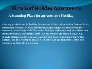 A Stunning Place for an Awesome Holiday
Coolangatta is beautiful holiday destination of Australia which is famous for its
subtropical climate. At Kirra Surf Holiday Apartments we provide you the
economic apartments with all modern facilities with quick and reliable service
from our friendly and helpful staff. Our apartments are located at just a 5
minute distance from Gold Coast Airport and just a 30 minute from central
Surfers Paradise. Our ideal location is near to famous restaurant, cafes and
shopping centers of Coolangatta.
 