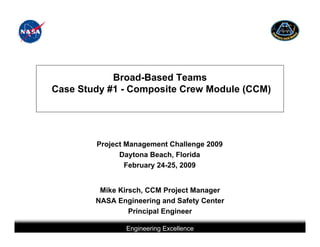 Broad-Based Teams
Case Study #1 - Composite Crew Module (CCM)




        Project Management Challenge 2009
              Daytona Beach, Florida
                February 24-25, 2009


         Mike Kirsch, CCM Project Manager
        NASA Engineering and Safety Center
                 Principal Engineer

                            Engineering Excellence
         This briefing is for status only and may not represent complete engineering information
 