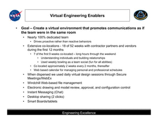 Virtual Engineering Enablers


•   Goal – Create a virtual environment that promotes communications as if
    the team were in the same room
     •   Nearly 100% dedicated team
          • Drives proactive rather than reactive behaviors
     •   Extensive co-locations - 18 of 52 weeks with contractor partners and vendors
         during the first 12 months
          • 7 of the first 9 weeks co-located – long hours through the weekend
               • Understanding individuals and building relationships
               • Used weekly bowling as a team social (fun for all abilities)
          • Co located approximately 2 weeks every 2 months, thereafter
          • Web based calendar for managing personal and professional schedules
     •   When dispersed we used daily virtual design sessions through Secure
         Meetings/WebEx
     •   Windchill Web-based file management
     •   Electronic drawing and model review, approval, and configuration control
     •   Instant Messaging (Chat)
     •   Desktop sharing (2 clicks)
     •   Smart Boards/tablets


                                           Engineering Excellence
                        This briefing is for status only and may not represent complete engineering information
 