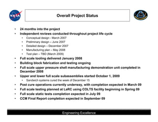 Overall Project Status


•   24 months into the project
•   Independent reviews conducted throughout project life cycle
     •   Conceptual design - March 2007
     •   Preliminary design – June 2007
     •   Detailed design – December 2007
     •   Manufacturing plan – May 2008
     •   Test plan – TBD (March 2009)
•   Full scale tooling delivered January 2008
•   Building block fabrication and testing ongoing
•   Full scale upper pressure shell manufacturing demonstration unit completed in
    December 2008
•   Upper and lower full scale subassemblies started October 1, 2009
     •   Sandwich systems cured the week of December 15
•   Post cure operations currently underway, with completion expected in March 09
•   Full scale testing planned at LaRC using COLTS facility beginning in Spring 09
•   Full scale static tests completion expected in July 09
•   CCM Final Report completion expected in September 09



                                            Engineering Excellence
                         This briefing is for status only and may not represent complete engineering information
 