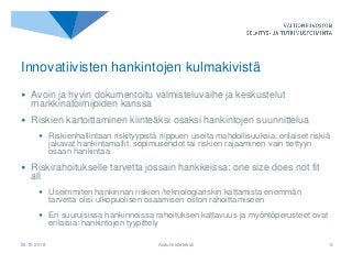 25.10.2018 Alatunnisteteksti 3
Innovatiivisten hankintojen kulmakivistä
• Avoin ja hyvin dokumentoitu valmisteluvaihe ja keskustelut
markkinatoimijoiden kanssa
• Riskien kartoittaminen kiinteäksi osaksi hankintojen suunnittelua
• Riskienhallintaan riskityypistä riippuen useita mahdollisuuksia: erilaiset riskiä
jakavat hankintamallit, sopimusehdot tai riskien rajaaminen vain tiettyyn
osaan hankintaa
• Riskirahoitukselle tarvetta jossain hankkeissa: one size does not fit
all
• Useimmiten hankinnan riskien /teknologiariskin kattamista enemmän
tarvetta olisi ulkopuolisen osaamisen oston rahoittamiseen
• Eri suuruisissa hankinnoissa rahoituksen kattavuus ja myöntöperusteet ovat
erilaisia: hankintojen tyypittely
 