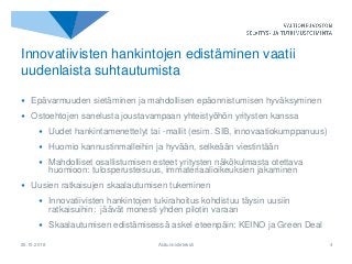 • Epävarmuuden sietäminen ja mahdollisen epäonnistumisen hyväksyminen
• Ostoehtojen sanelusta joustavampaan yhteistyöhön yritysten kanssa
• Uudet hankintamenettelyt tai -mallit (esim. SIB, innovaatiokumppanuus)
• Huomio kannustinmalleihin ja hyvään, selkeään viestintään
• Mahdolliset osallistumisen esteet yritysten näkökulmasta otettava
huomioon: tulosperusteisuus, immateriaalioikeuksien jakaminen
• Uusien ratkaisujen skaalautumisen tukeminen
• Innovatiivisten hankintojen tukirahoitus kohdistuu täysin uusiin
ratkaisuihin: jäävät monesti yhden pilotin varaan
• Skaalautumisen edistämisessä askel eteenpäin: KEINO ja Green Deal
25.10.2018 Alatunnisteteksti 4
Innovatiivisten hankintojen edistäminen vaatii
uudenlaista suhtautumista
 