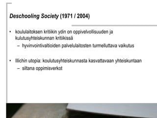 Deschooling Society (1971 / 2004)

• koululaitoksen kritiikin ydin on oppivelvollisuuden ja
  kulutusyhteiskunnan kritiiki...