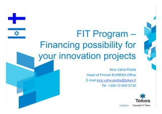 FIT Program –
Financing possibility for
your innovation projects
                            Kirsi Vähä-Pietilä
            Head of Finnish EUREKA Office
            E-mail kirsi.vaha-pietila@tekes.fi
                      Tel. +358 10 605 5730




                                  3.9.2012   Copyright © Tekes
 