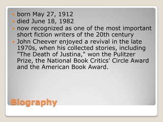    born May 27, 1912
   died June 18, 1982
   now recognized as one of the most important
    short fiction writers of the 20th century
   John Cheever enjoyed a revival in the late
    1970s, when his collected stories, including
    "The Death of Justina," won the Pulitzer
    Prize, the National Book Critics' Circle Award
    and the American Book Award.




Biography
 