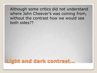    Although some critics did not understand
    where John Cheever’s was coming from,
    without the contrast how we would see
    both sides??




Light and dark contrast…
 