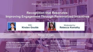 Recognition that Resonates:
Improving Engagement Through Personalized Incentives
Kirsten Goulde Rebecca Komathy
With: Moderated by:
TO USE YOUR COMPUTER'S AUDIO:
When the webinar begins, you will be connected to audio
using your computer's microphone and speakers (VoIP). A
headset is recommended.
Webinar will begin:
11:00 am PDT
TO USE YOUR TELEPHONE:
If you prefer to use your phone, you must select "Use
Telephone" after joining the webinar and call in using the
numbers below.
United States: +1 (415) 655-0052
Access Code: 772-032-827
Audio PIN: Shown after joining the webinar
--OR--
Employee Recognition Drives Engagement
Webinar Series
 