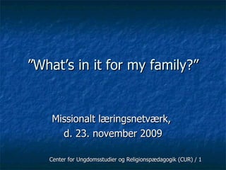 ” What’s in it for my family?” Missionalt læringsnetværk,  d. 23. november 2009 Center for Ungdomsstudier og Religionspædagogik (CUR) / 1 