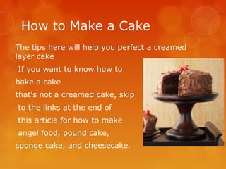 How to Make a Cake
The tips here will help you perfect a creamed
layer cake
If you want to know how to
bake a cake
that's not a creamed cake, skip
to the links at the end of
this article for how to make
angel food, pound cake,
sponge cake, and cheesecake.

 