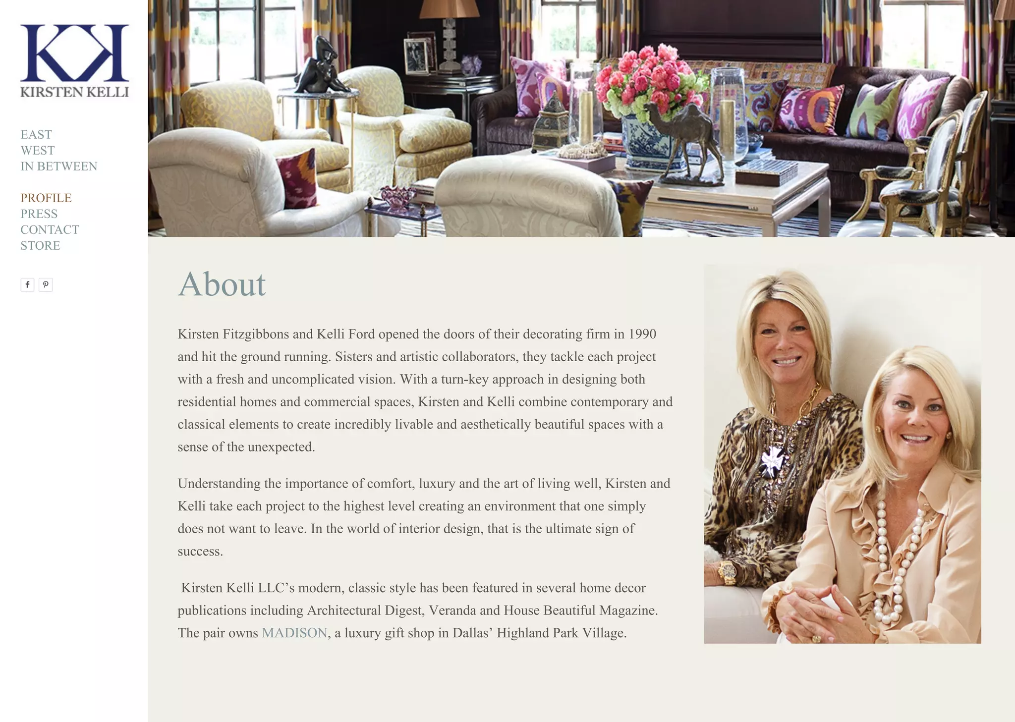 About
Kirsten Fitzgibbons and Kelli Ford opened the doors of their decorating firm in 1990
and hit the ground running. Sisters and artistic collaborators, they tackle each project
with a fresh and uncomplicated vision. With a turn-key approach in designing both
residential homes and commercial spaces, Kirsten and Kelli combine contemporary and
classical elements to create incredibly livable and aesthetically beautiful spaces with a
sense of the unexpected.
Understanding the importance of comfort, luxury and the art of living well, Kirsten and
Kelli take each project to the highest level creating an environment that one simply
does not want to leave. In the world of interior design, that is the ultimate sign of
success.
Kirsten Kelli LLC’s modern, classic style has been featured in several home decor
publications including Architectural Digest, Veranda and House Beautiful Magazine.
The pair owns MADISON, a luxury gift shop in Dallas’ Highland Park Village.
EAST
WEST
IN BETWEEN
PROFILE
PRESS
CONTACT
STORE
 