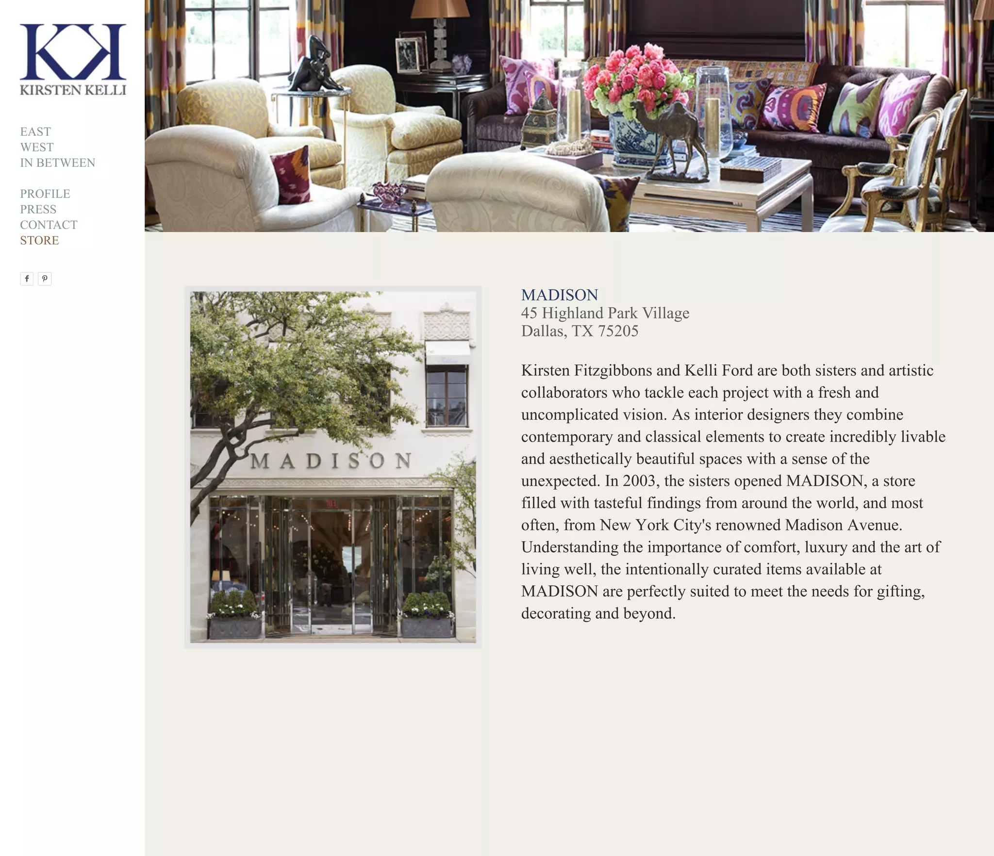 MADISON
45 Highland Park Village
Dallas, TX 75205
Kirsten Fitzgibbons and Kelli Ford are both sisters and artistic
collaborators who tackle each project with a fresh and
uncomplicated vision. As interior designers they combine
contemporary and classical elements to create incredibly livable
and aesthetically beautiful spaces with a sense of the
unexpected. In 2003, the sisters opened MADISON, a store
filled with tasteful findings from around the world, and most
often, from New York City's renowned Madison Avenue.
Understanding the importance of comfort, luxury and the art of
living well, the intentionally curated items available at
MADISON are perfectly suited to meet the needs for gifting,
decorating and beyond.
EAST
WEST
IN BETWEEN
PROFILE
PRESS
CONTACT
STORE
 