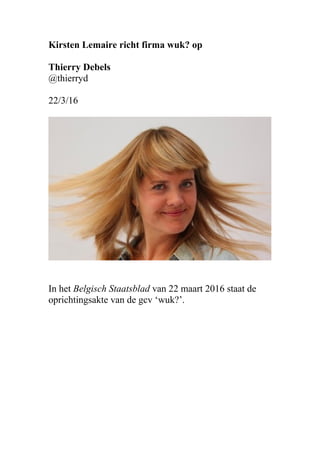 Kirsten Lemaire richt firma wuk? op
Thierry Debels
@thierryd
22/3/16
In het Belgisch Staatsblad van 22 maart 2016 staat de
oprichtingsakte van de gcv ‘wuk?’.
 