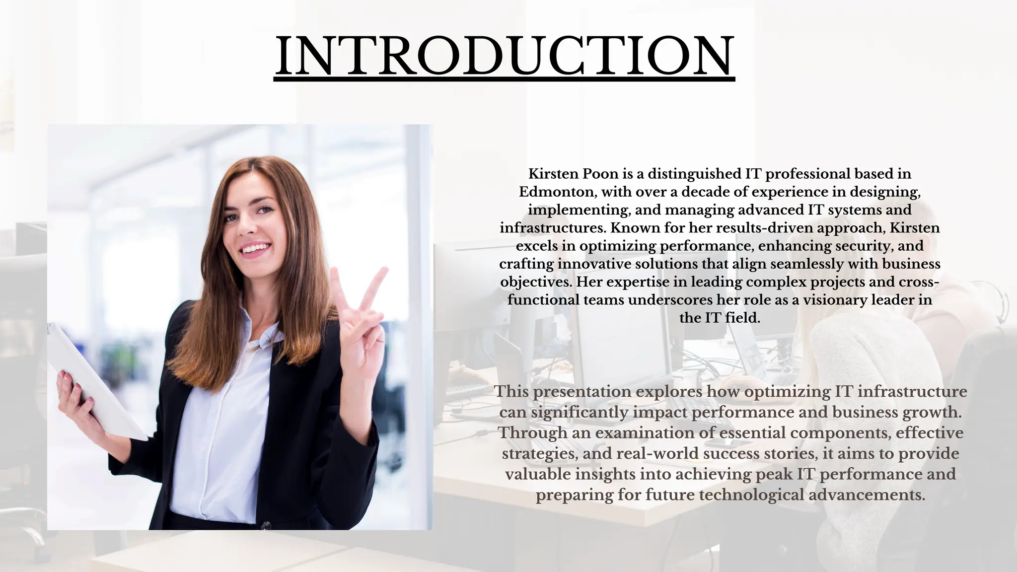 INTRODUCTION
Kirsten Poon is a distinguished IT professional based in
Edmonton, with over a decade of experience in designing,
implementing, and managing advanced IT systems and
infrastructures. Known for her results-driven approach, Kirsten
excels in optimizing performance, enhancing security, and
crafting innovative solutions that align seamlessly with business
objectives. Her expertise in leading complex projects and cross-
functional teams underscores her role as a visionary leader in
the IT field.
This presentation explores how optimizing IT infrastructure
can significantly impact performance and business growth.
Through an examination of essential components, effective
strategies, and real-world success stories, it aims to provide
valuable insights into achieving peak IT performance and
preparing for future technological advancements.
 