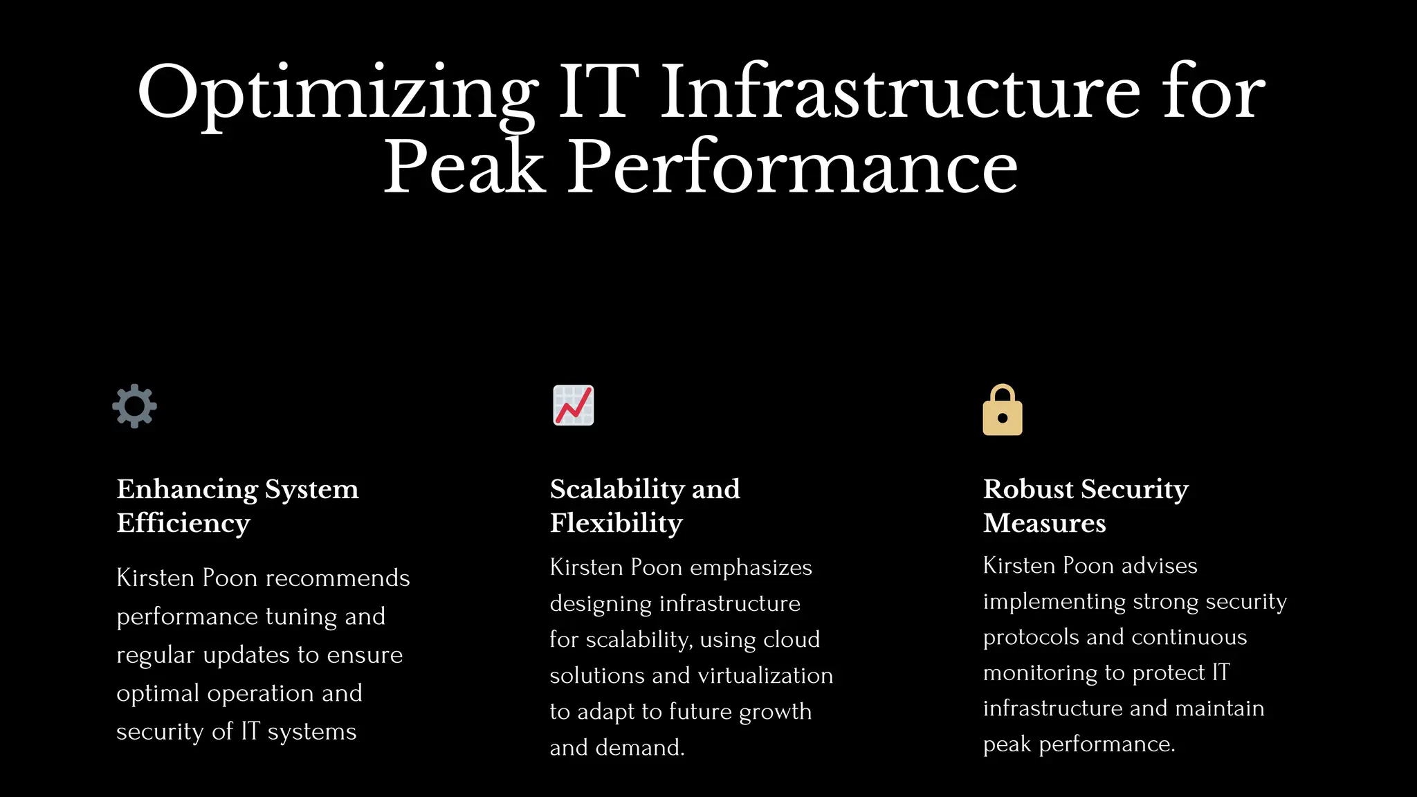 Optimizing IT Infrastructure for
Peak Performance
Kirsten Poon emphasizes
designing infrastructure
for scalability, using cloud
solutions and virtualization
to adapt to future growth
and demand.
Scalability and
Flexibility
Kirsten Poon advises
implementing strong security
protocols and continuous
monitoring to protect IT
infrastructure and maintain
peak performance.
Robust Security
Measures
Kirsten Poon recommends
performance tuning and
regular updates to ensure
optimal operation and
security of IT systems
Enhancing System
Efficiency
⚙️ 📈
 
