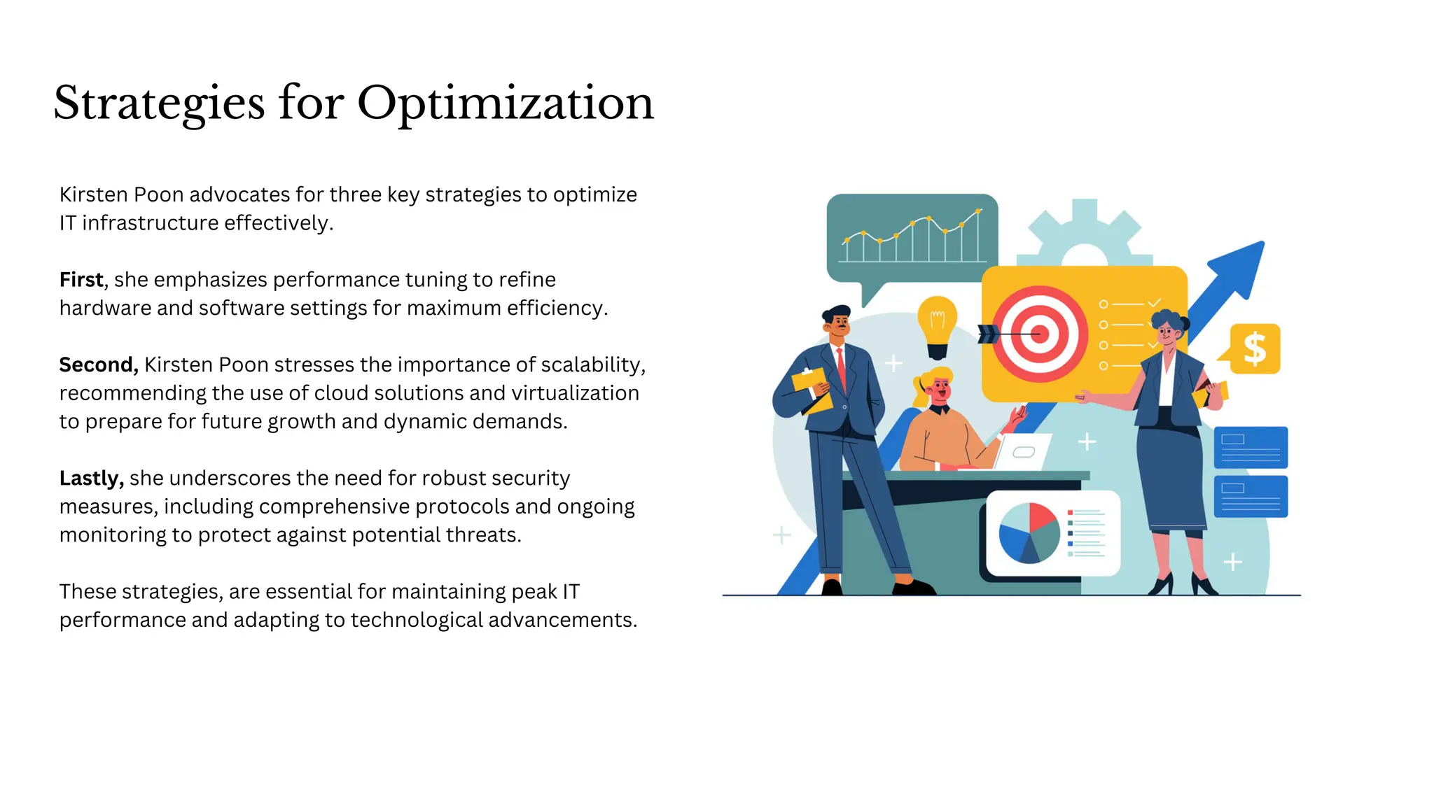 Strategies for Optimization
Kirsten Poon advocates for three key strategies to optimize
IT infrastructure effectively.
First, she emphasizes performance tuning to refine
hardware and software settings for maximum efficiency.
Second, Kirsten Poon stresses the importance of scalability,
recommending the use of cloud solutions and virtualization
to prepare for future growth and dynamic demands.
Lastly, she underscores the need for robust security
measures, including comprehensive protocols and ongoing
monitoring to protect against potential threats.
These strategies, are essential for maintaining peak IT
performance and adapting to technological advancements.
 