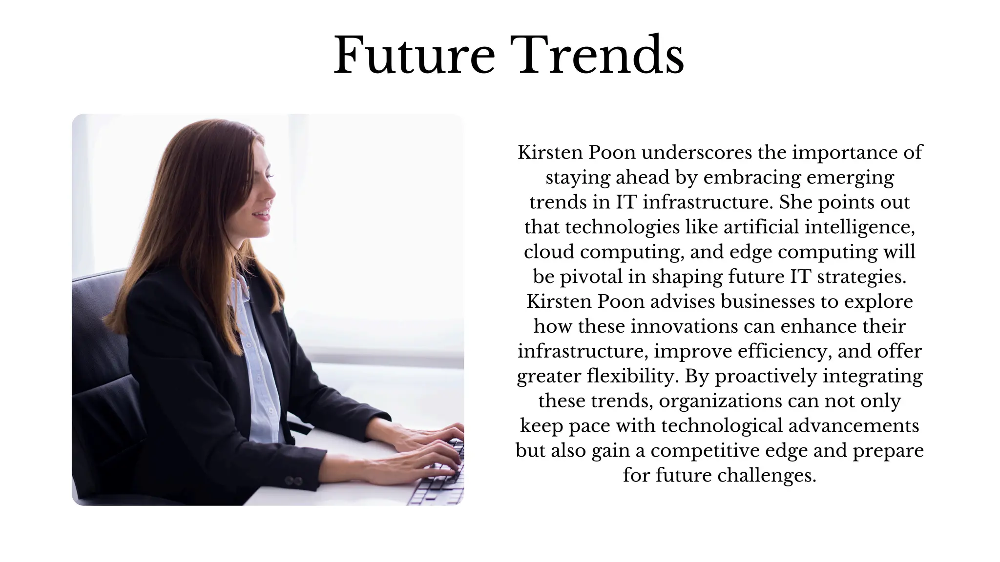 Kirsten Poon underscores the importance of
staying ahead by embracing emerging
trends in IT infrastructure. She points out
that technologies like artificial intelligence,
cloud computing, and edge computing will
be pivotal in shaping future IT strategies.
Kirsten Poon advises businesses to explore
how these innovations can enhance their
infrastructure, improve efficiency, and offer
greater flexibility. By proactively integrating
these trends, organizations can not only
keep pace with technological advancements
but also gain a competitive edge and prepare
for future challenges.
Future Trends
 