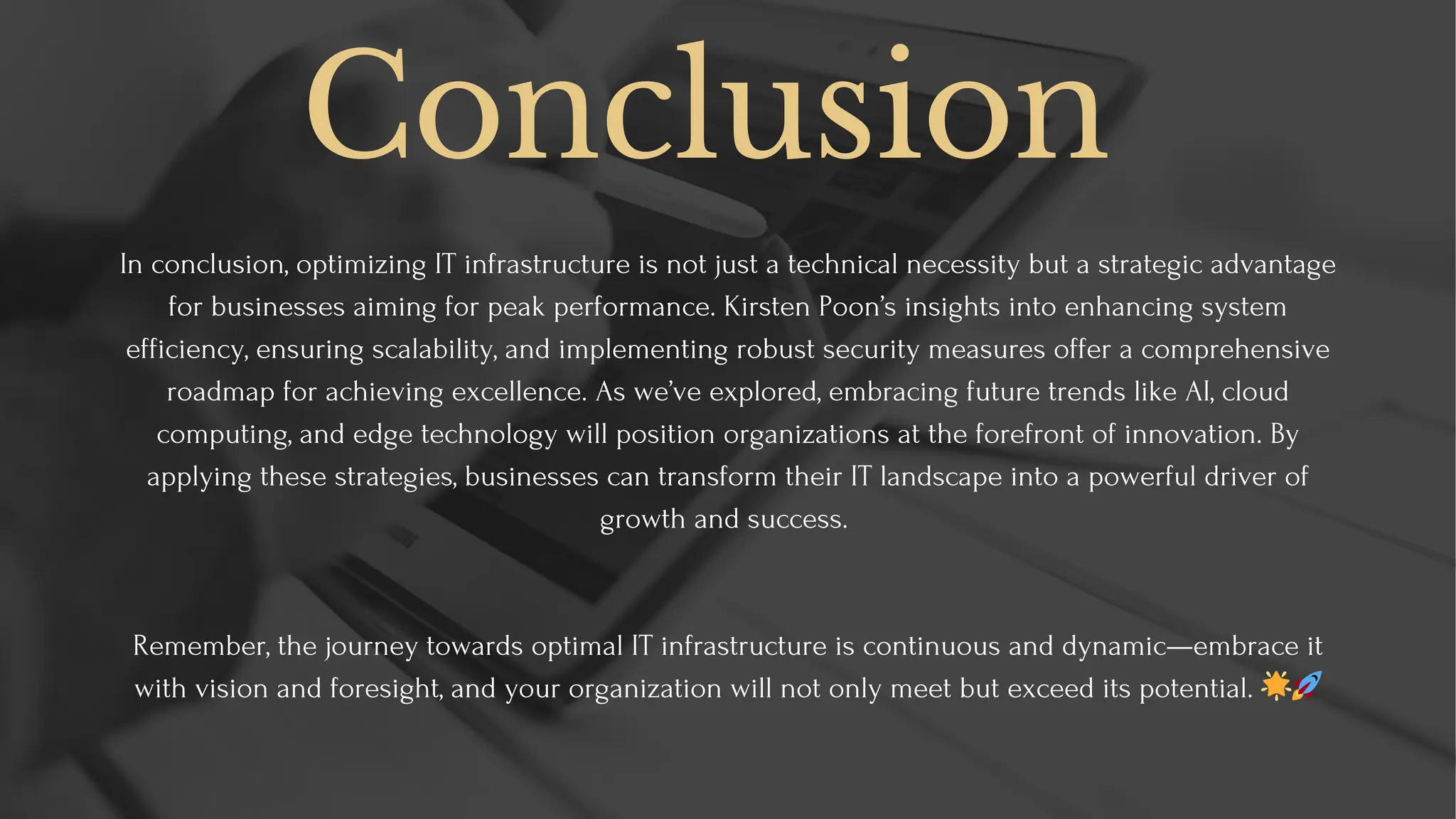 Conclusion
In conclusion, optimizing IT infrastructure is not just a technical necessity but a strategic advantage
for businesses aiming for peak performance. Kirsten Poon’s insights into enhancing system
efficiency, ensuring scalability, and implementing robust security measures offer a comprehensive
roadmap for achieving excellence. As we’ve explored, embracing future trends like AI, cloud
computing, and edge technology will position organizations at the forefront of innovation. By
applying these strategies, businesses can transform their IT landscape into a powerful driver of
growth and success.
Remember, the journey towards optimal IT infrastructure is continuous and dynamic—embrace it
with vision and foresight, and your organization will not only meet but exceed its potential. 🌟🚀
 